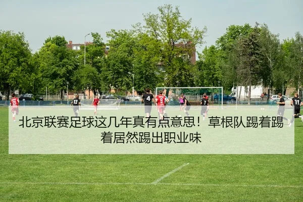 北京联赛足球这几年真有点意思！草根队踢着踢着居然踢出职业味（leyu）