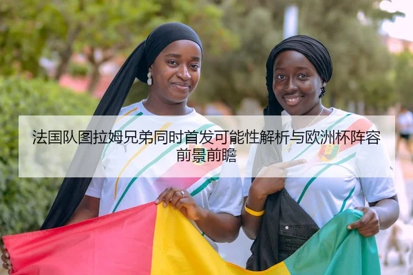 法国队图拉姆兄弟同时首发可能性解析与欧洲杯阵容前景前瞻（leyu）