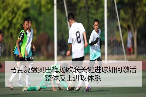 马赛复盘奥巴梅扬欧联关键进球如何激活整体反击进攻体系（leyu）