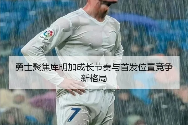 勇士聚焦库明加成长节奏与首发位置竞争新格局（leyu）
