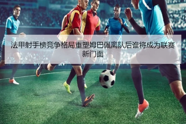 法甲射手榜竞争格局重塑姆巴佩离队后谁将成为联赛新门面（leyu）