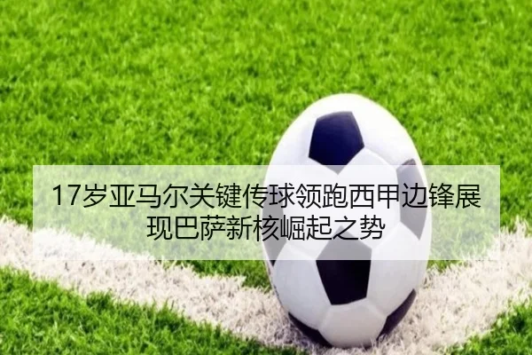 17岁亚马尔关键传球领跑西甲边锋展现巴萨新核崛起之势（leyu）