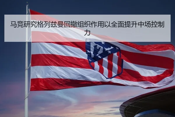 马竞研究格列兹曼回撤组织作用以全面提升中场控制力（leyu）