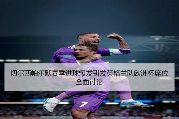 切尔西帕尔默赛季进球爆发引发英格兰队欧洲杯席位全面讨论（leyu）