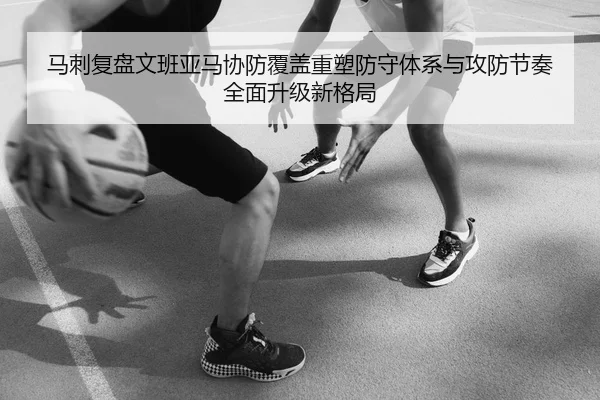 马刺复盘文班亚马协防覆盖重塑防守体系与攻防节奏全面升级新格局