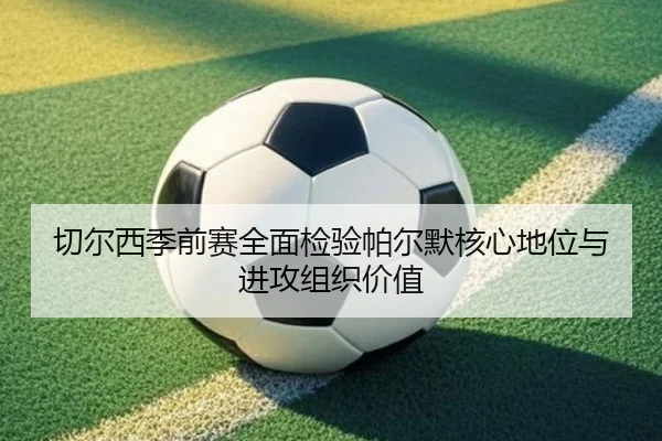 切尔西季前赛全面检验帕尔默核心地位与进攻组织价值 - leyu