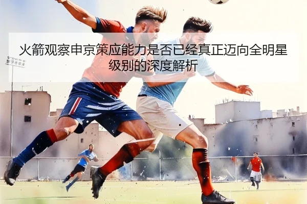 火箭观察申京策应能力是否已经真正迈向全明星级别的深度解析 | leyu