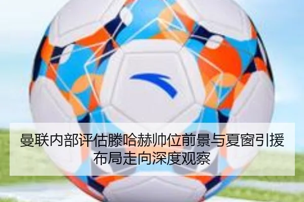 曼联内部评估滕哈赫帅位前景与夏窗引援布局走向深度观察