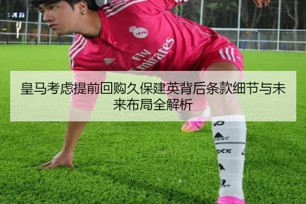 皇马考虑提前回购久保建英背后条款细节与未来布局全解析