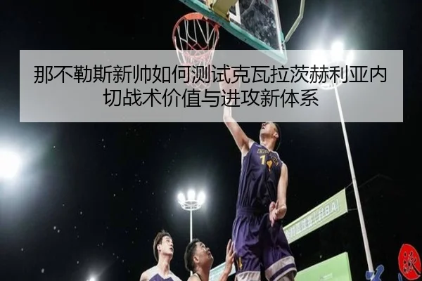 那不勒斯新帅如何测试克瓦拉茨赫利亚内切战术价值与进攻新体系