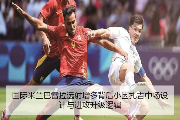国际米兰巴雷拉远射增多背后小因扎吉中场设计与进攻升级逻辑