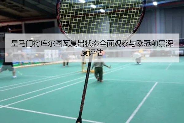 皇马门将库尔图瓦复出状态全面观察与欧冠前景深度评估