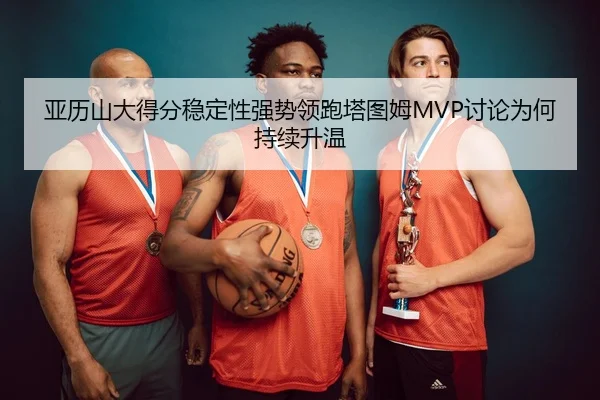亚历山大得分稳定性强势领跑塔图姆MVP讨论为何持续升温