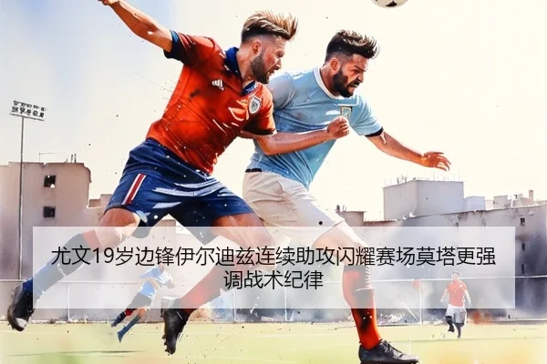 尤文19岁边锋伊尔迪兹连续助攻闪耀赛场莫塔更强调战术纪律