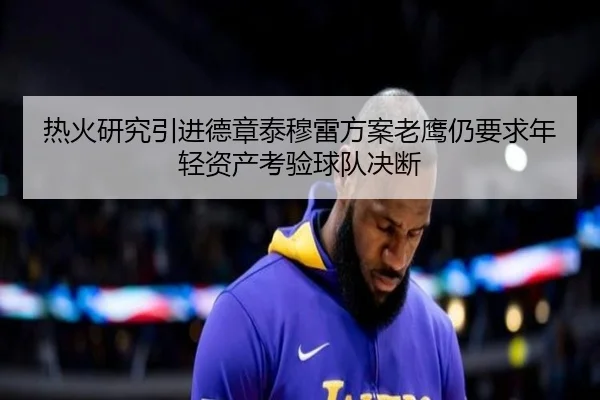 热火研究引进德章泰穆雷方案老鹰仍要求年轻资产考验球队决断