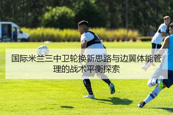 国际米兰三中卫轮换新思路与边翼体能管理的战术平衡探索